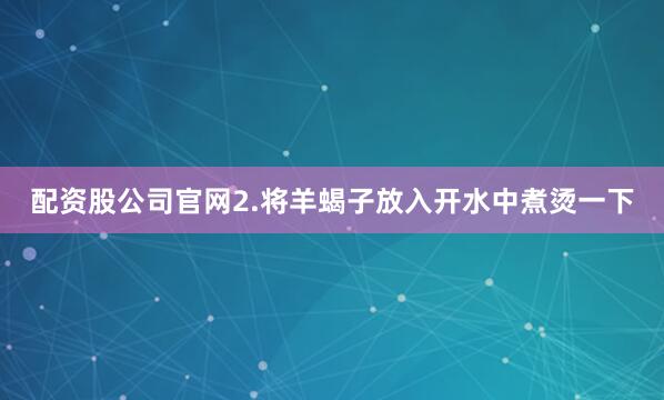 配资股公司官网2.将羊蝎子放入开水中煮烫一下