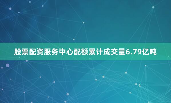 股票配资服务中心配额累计成交量6.79亿吨